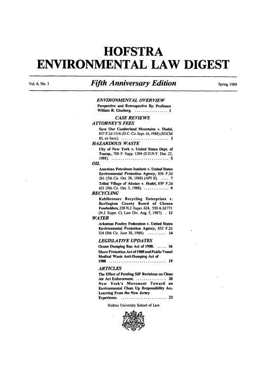 handle is hein.journals/hofe6 and id is 1 raw text is: HOFSTRA
ENVIRONMENTAL LAW DIGEST
Voi 6. No. I   Fifth Anniversary Edition      Spring 1989

ENVIRONMENTAL OVERVIEW
Perspective and Retrospective By: Professor
William R. Ginsberg ................ 1
CASE REVIEWS
A TORNEY'S FEES
Save Our Cumberland Mountains v. Hodel,
857 F.2d 1516 (D.C. Cir. Sept. 16, 1988) (SOCM
111, en  banc   .........................  3
HAZARDOUS WASTE
City of New York v. United States Dept. of
Transp., 700 F. Supp. 1294 (S.D.N.Y. Dec. 22,
1988) . ..............................  5
OIL
American Petroleum Institute v. United States
Environmental Protection Agency, 856 F.2d
261 (5th Cir. Oct. 26, 1988) (API II) ..... 7
Tribal Village of Akutan v. Hodel, 859 F.2d
651 (9th Cir. Oct. 5, 1988) .............. 9
RECYCLING
Kohlbrenner Recycling Enterprises v.
Burlington  County   Board of Chosen
Freeholders, 228 NJ. Super. 624, 550 A.2d 771
(N.J. Super. Ct. Law Div. Aug. 5, 1987). . 12
WA TER
Arkansas Poultry Federation v. United States
Environmental Protection Agency, 852 F.2d
324 (8th Cir. June 30, 1988) ........... 14
LEGISLATIVE UPDATES
Ocean Dumping Ban Act of 1988 ...... 16
Shore Protection.Act of 1988 and Public Vessel
Medical Waste Anti-Dumping Act of
1988  ..............................  19
ARTICLES
The Effect of Pending SIP Revisions on Clean
Air Act Enforcement ............... 20
New   York's Movement Toward an
Environmental Clean Up Responsibility Act;
Learning From the New Jersey
Experience . ........................  23
Hofstra University School of Law


