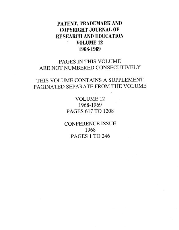 handle is hein.journals/idea12 and id is 1 raw text is: PATENT, TRADEMARK AND
COPYRIGHT JOURNAL OF
RESEARCH AND EDUCATION
VOLUME 12
1968-1969
PAGES IN THIS VOLUME
ARE NOT NUMBERED CONSECUTIVELY
THIS VOLUME CONTAINS A SUPPLEMENT
PAGINATED SEPARATE FROM THE VOLUME
VOLUME 12
1968-1969
PAGES 617 TO 1208
CONFERENCE ISSUE
1968
PAGES 1 TO 246



