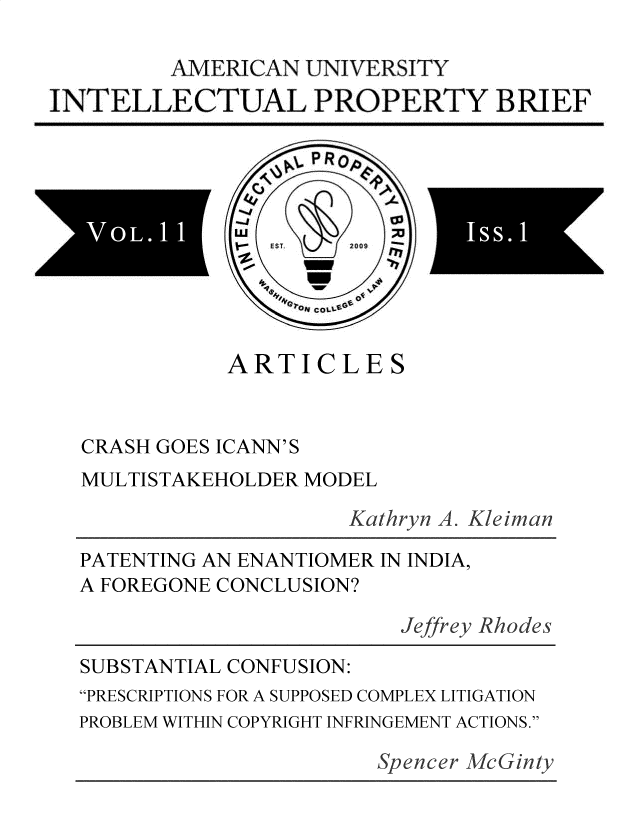 handle is hein.journals/inprobr11 and id is 1 raw text is: 

         AMERICAN  UNIVERSITY
INTELLECTUAL PROPERTY BRIEF


                  LP R p

       SV
                 EsT  2009 





             ARTICLES



  CRASH GOES ICANN'S
  MULTISTAKEHOLDER MODEL

                      Kathryn A. Kleiman

  PATENTING AN ENANTIOMER IN INDIA,
  A FOREGONE CONCLUSION?

                          Jeffrey Rhodes

  SUBSTANTIAL CONFUSION:
  PRESCRIPTIONS FOR A SUPPOSED COMPLEX LITIGATION
  PROBLEM WITHIN COPYRIGHT INFRINGEMENT ACTIONS.

                         Spencer McGinty


