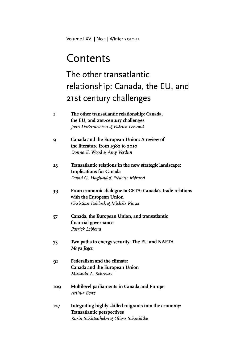 handle is hein.journals/intj66 and id is 1 raw text is: Volume LXVI |INo iI Winter 2010-11

Contents
The other transatlantic
relationship: Canada, the EU, and
21st century challenges
I       The other transatlantic relationship: Canada,
the EU, and 21st-century challenges
Joan DeBardeleben ck Patrick Leblond
9       Canada and the European Union: A review of
the literature from 1982 to 2010
Donna E. Wood k Amy Verdun
23      Transatlantic relations in the new strategic landscape:
Implications for Canada
David G. Haglund Li Fr6deric Merand
39      From economic dialogue to CETA: Canada's trade relations
with the European Union
Christian Deblock ek Michelle Rioux
57      Canada, the European Union, and transatlantic
financial governance
Patrick Leblond
73      Two paths to energy security: The EU and NAFTA
Maya jegen
91      Federalism and the climate:
Canada and the European Union
Miranda A. Schreurs
109     Multilevel parliaments in Canada and Europe
Arthur Benz
127     Integrating highly skilled migrants into the economy:
Transatlantic perspectives
Karin Schittenheim e( Oliver Schmidtke



