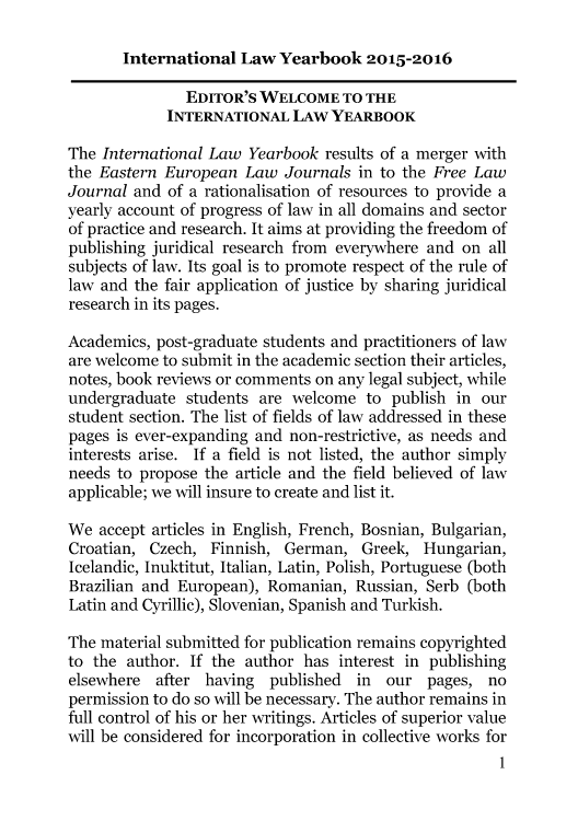 handle is hein.journals/itnawarbo7 and id is 1 raw text is: 

International  Law  Yearbook   2015-2016


               EDITOR'S WELCOME TO THE
             INTERNATIONAL   LAW YEARBOOK

The International Law  Yearbook  results of a merger with
the Eastern European  Law   Journals in to the Free Law
Journal and  of a rationalisation of resources to provide a
yearly account of progress of law in all domains and sector
of practice and research. It aims at providing the freedom of
publishing juridical research from everywhere and on  all
subjects of law. Its goal is to promote respect of the rule of
law and the fair application of justice by sharing juridical
research in its pages.

Academics, post-graduate students and practitioners of law
are welcome to submit in the academic section their articles,
notes, book reviews or comments on any legal subject, while
undergraduate  students are  welcome  to publish in  our
student section. The list of fields of law addressed in these
pages is ever-expanding and non-restrictive, as needs and
interests arise. If a field is not listed, the author simply
needs to propose the article and the field believed of law
applicable; we will insure to create and list it.

We  accept articles in English, French, Bosnian, Bulgarian,
Croatian, Czech,  Finnish,  German,  Greek,  Hungarian,
Icelandic, Inuktitut, Italian, Latin, Polish, Portuguese (both
Brazilian and European), Romanian,   Russian, Serb (both
Latin and Cyrillic), Slovenian, Spanish and Turkish.

The material submitted for publication remains copyrighted
to the author.  If the author has interest in publishing
elsewhere  after having   published  in our   pages, no
permission to do so will be necessary. The author remains in
full control of his or her writings. Articles of superior value
will be considered for incorporation in collective works for
                                                       1


