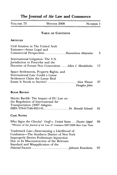 handle is hein.journals/jalc73 and id is 1 raw text is: The Journal of Air Law and Commerce
VOLUME 73               WINTER 2008                NUMBER 1
TABLE OF CONTENTS
ARTICLES
Civil Aviation in The United Arab
Emirates-Some Legal and
Commercial Perspectives ............... Ruwantissa Abeyratne  3
International Litigation: The U.S.
Jurisdiction to Prescribe and the
Doctrine of Forum Non Conveniens .... Allan L Mendelsohn   17
Space Settlements, Property Rights, and
International Law: Could a Lunar
Settlement Claim the Lunar Real
Estate It Needs to Survive? ..................... Alan Wasser  37
Douglas Jobes
BooK REviEw
Martin Bartlik: The Impact of EU Law on
the Regulation of International Air
Transportation (2007 Ashgate;
ISBN 978-0-7546-4951-9) .................. Dr. Ronald Schmid  81
CASE NOTES
Who Signs the Checks? Groff v. United States ... Dustin Appel  89
*Winner of the Journal of Air Law & Commerce 2007-2008 Best Case Note
Trademark Law-Determining a Likelihood of
Confusion-The Southern District of New York
Improperly Denies Preliminary Injunction
Due to Its Misconstruction of the Relevant
Standard and Misapplication of the
Polaroid Factors ............................ Johnson Kuncheria  97


