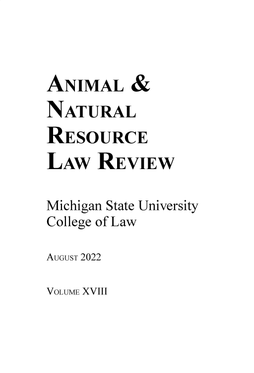 handle is hein.journals/janimlaw18 and id is 1 raw text is: 


ANIMAL &
NATURAL
RESOURCE
LAw   REVIEW

Michigan State University
College of Law
AUGUST 2022


VOLUME XVIII


