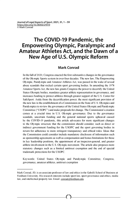 handle is hein.journals/jlas31 and id is 1 raw text is: Journal of LegalAspects of Sport, 2021, 31, 1 - 59
https://doi.org/l0.18060/24919
© Mark Conrad
The COVID-19 Pandemic, the
Empowering Olympic, Paralympic and
Amateur Athletes Act, and the Dawn of a
New Age of U.S. Olympic Reform
Mark Conrad
In the fall of 2020, Congress enacted the first substantive changes in the governance
of the Olympic Sports system in over four decades. The new law, The Empowering
Olympic, Paralympic and Amateur Athletes Act, was passed in the wake of sexual
abuse scandals that rocked certain sport governing bodies. In amending the 1978
Amateur Sports Act, the new law grants Congress the power to decertify the United
States Olympic bodies, mandates greater athlete representation in governance, and
increases funding to protect athletes through greater support of the U.S. Center for
SafeSport. Aside from the decertification power, the most significant provision of
the new law is the establishment of a Commission on the State of U.S. Olympics and
Paralympics to review the governance of the United States Olympic and Paralympic
Committee (USOPC) and make proposals for change. The Commission's creation
comes at a crucial time in U.S. Olympic governance. Due to the governance
scandals, uncertain funding and the general national sports upheaval caused
by the COVID-19 pandemic, this article advocates for more significant changes
to the Olympic structure that the commission should consider, such as direct or
indirect government funding for the USOPC and the sport governing bodies in
return for adherence to more stringent transparency and ethical rules. Ideas that
the Commission could consider include mandatory disclosure of information such
as sponsorship agreements as well as compensation and bonus limitations for those
in key leadership positions, the appointment of an inspector-general, and greater
athlete involvement in the U.S. Olympic movement. The article also proposes more
statutory changes such as a limited antitrust exemption and the end of special
trademark protections for the USOPC.
Keywords: United States Olympic and Paralympic Committee, Congress,
governance, amateur athletes, antitrust exemption
Mark Conrad, JD, is an associate professor of law and ethics in the Gabelli School of Business at
Fordham University. His research interests include sport law, sport governance and ethics, media
law, and intellectual property law. Email: conrad fordham.edu

n


