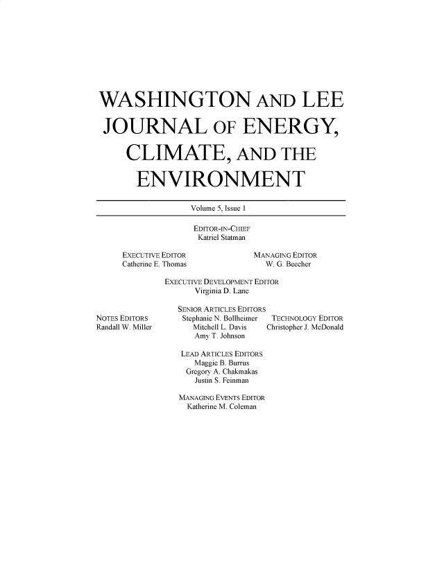 handle is hein.journals/jnloeny5 and id is 1 raw text is: 











WASHINGTON AND LEE


JOURNAL OF ENERGY,


      CLIMATE, AND THE


        ENVIRONMENT


                  Volume 5, Issue 1

                  EDITOR-IN-CHIEF
                  Katriel Statman

     EXECUTIVE EDITOR         MANAGING EDITOR
     Catherine E. Thomas        W. G. Beecher

             EXECUTIVE DEVELOPMENT EDITOR
                   Virginia D. Lane

                SENIOR ARTICLES EDITORS
NOTES EDITORS   Stephanie N. Bollheimer  TECHNOLOGY EDITOR
Randall W. Miller Mitchell L. Davis  Christopher J. McDonald
                   Amy T. Johnson

                LEAD ARTICLES EDITORS
                   Maggie B. Burrus
                 Gregory A. Chakmakas
                   Justin S. Feinman

                MANAGING EVENTS EDITOR
                Katherine M. Coleman


