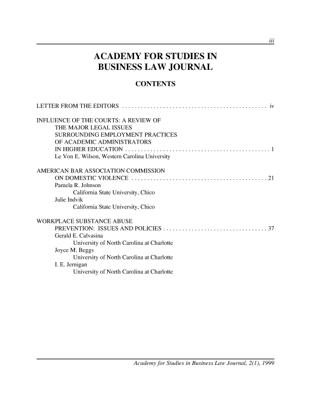 handle is hein.journals/jnlolletl2 and id is 1 raw text is: iii
ACADEMY FOR STUDIES IN
BUSINESS LAW JOURNAL
CONTENTS
LETTER  FROM  THE  EDITORS  ..............................................  iv
INFLUENCE OF THE COURTS: A REVIEW OF
THE MAJOR LEGAL ISSUES
SURROUNDING EMPLOYMENT PRACTICES
OF ACADEMIC ADMINISTRATORS
IN  HIGHER  EDUCATION  .............................................. 1
Le Von E. Wilson, Western Carolina University
AMERICAN BAR ASSOCIATION COMMISSION
ON  DOMESTIC  VIOLENCE  ........................................... 21
Pamela R. Johnson
California State University, Chico
Julie Indvik
California State University, Chico
WORKPLACE SUBSTANCE ABUSE
PREVENTION: ISSUES AND   POLICIES ................................. 37
Gerald E. Calvasina
University of North Carolina at Charlotte
Joyce M. Beggs
University of North Carolina at Charlotte
I. E. Jernigan
University of North Carolina at Charlotte

Academy for Studies in Business Law Journal, 2(1), 1999


