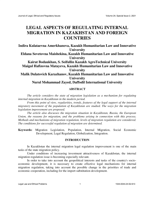 handle is hein.journals/jnlolletl2424 and id is 1 raw text is: 



Journal of Legal, Ethical and Regulatory Issues


      LEGAL ASPECTS OF REGULATING INTERNAL
      MIGRATION IN KAZAKHSTAN AND FOREIGN
                                COUNTRIES

Indira  Kulataevna  Amerkhanova, Kazakh Humanitarian Law and Innovative
                                   University
  Eldana  Sovetovna  Maishekina,   Kazakh  Humanitarian Law and Innovative
                                   University
       Kairat Bodaukhan,   S. Seifullin Kazakh  AgroTechnical   University
   Maigul  Hafizovna  Matayeva,   Kazakh  Humanitarian Law and Innovative
                                   University
  Malik  Dulatovich  Karazhanov,   Kazakh  Humanitarian Law and Innovative
                                   University
          Nurul  Mohammad Zayed, Daffodil International University

                                   ABSTRACT

      The article considers the state of migration legislation as a mechanism for regulating
internal migration in Kazakhstan in the modern period.
      From  this point of view, regularities, trends, features of the legal support of the internal
migratory movement of the population of Kazakhstan are studied. The ways for the migration
legislation improvement are proposed.
      The article also discusses the migration situation in Kazakhstan, Russia, the European
Union, the reasons for migration, and the problems arising in connection with this process.
Methods and mechanisms of migration regulation, levels of migration regulation are considered.
The conditions for successful regulation of migration are determined.

Keywords:   Migration Legislation, Population, Internal Migration, Social Economic
            Development, Legal Regulation, Globalization, Integration.

                                INTRODUCTION

      In Kazakhstan the internal migration legal regulation improvement is one of the main
tasks of the state migration policy.
      Under  conditions of increasing investment attractiveness of Kazakhstan, the internal
migration regulation issue is becoming especially relevant.
      In order to take into account the geopolitical interests and tasks of the country's socio-
economic development, it is necessary to create effective legal mechanisms for internal
migration regulation, taking into account the possible change in the priorities of trade and
economic cooperation, including for the import substitution development.


Legal Law and Ethical Problems


Volume 24, Special Issue 2, 2021


1


1544-0044-24-S2-613


