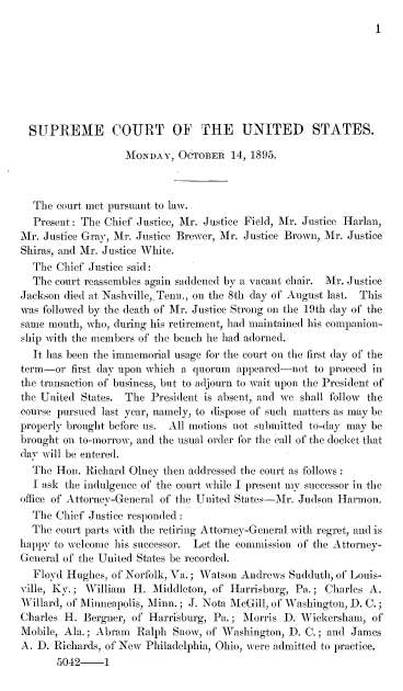 handle is hein.journals/joscus1895 and id is 1 raw text is: 
I


  SUPREME COURT OF THE UNITED STATES.

                   MONDAY,  OCTOBER   14, 1895.



  The  court met pursuant to law.
  Present: The Chief Justice, Mr. Justice Field, 1\r. Justice Harlan,
Mr. Justice Gray, Mr. Justice Brewer, Mr. Justice Brown, Mr. Justice
Shiras, and Mr. Justice White.
  The  Chief Justice said:
  The court reassembles again saddened by a vacant chair. Mr. Justice
Jackson died at Nashville,. Tenn., on the 8th day of August last. This
was followed by the death of Mr. Justice Strong on the 19th day of the
same month, who, during his retirement, had maintained his companion-
ship with the members of the bench he had adorned.
  It has been the immemorial usage for the court on the first day of the
term-or  first day upon which a quorum appeared-not to proceed in
the transaction of business, but to adjourn to wait upon the President of
the United States. The President is absent, and we shall follow the
course pursued last year, namely, to dispose of such matters as may be
properly brought before us. All motions not submitted to-day may be
brought on to-morrow, and the usual order for the call of the docket that
day will be entered.
  The Hon.  Richard Glney then addressed the court as follows
  I ask the indulgence of the court while I present my successor in the
office of Attorney-General of the United States-Mr. Judson Harmon.
  The Chief Justice responded:
  The court parts with the retiring Attorney-General with regret, and is
happy to welcome his successor. Let the commission of the Attorney-
General of the United States be recorded.
  Floyd Hughes, of Norfolk, Va.; Watson Andrews Sudduth, of Louis-
ville, Ky.; William H.  Middleton, of Harrisburg, Pa.; Charles A.
Willard, of Minneapolis, Minn.; J. Nota McGill, of Washington, D. C.;
Charles H. Bergner, of Harrisburg, Pa.; Morris D. Wickersham,  of
Mobile, Ala.; Abram  Ralph Snow, of Washington, D. C.; and James
A. D. Richards, of New Philadelphia, Ohio, were admitted to practice.
       5042-1


