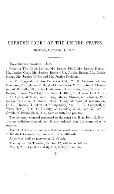 handle is hein.journals/joscus1897 and id is 1 raw text is: 



1


SUPREME COURT OF THE UNITED STATES.

                 MONDAY,  OCTOBER  11, 1897.



  The court met pursuant to law.
  Present: The Chief Justice, Mr. Justice Field, Ar. Justice Harlan,
Mr. Justice Gray, Mr. Justice Brewer, Mr. Justice Brown, 'Mr. Justice
Shiras, Mr. Justice White and ir. Justice Peckham.
  W. F. Fitzgerald, of San Francisco, Cal.; W. H. Anderson, of San
Francisco, Cal.; James E. Boyd, of Greensboro, N. C.; John G. Thomp-
son, of Danville, Ill.; John D. Johnson, of St. Louis, Mo.; Edward F.
Brown, of New York City; William H. Blymyer, of New York City;
J. C. Byers, of Mena, Ark.; Benj. Morris Strouse, of Lebanon, Pa.;
George H. Peirce, of Camden, N. J.; Henry A. Earle, of Washington,
D. C.; Thomas  11. Clark, of Montgomery, Ala.; L. W. Campbell, of
Waco, Tex. ; E. G. C. Bleakly, of Camden, N. J., and William I.
Grubb, of Birmingham, Ala., were admitted to practice.
  The Attorney-General presented to the court the Hon. John K. Rich-
ards as Solicitor-General, and it was ordered that his commission be
recorded.
  The Chief Justice announced that the court would commence the call
of the docket to-morrow, pursuant to the 26th rule.
  Adjourned until to-morrow at 12 o'clock.
  The day call for Tuesday, October 12, will be as follows
  Nos. 1, 2, 3, 4 (and 5 and 6), 7, 8, 9, 10, 13 and 14.

                              O


