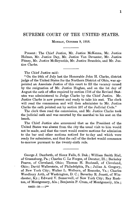 handle is hein.journals/joscus31 and id is 1 raw text is: 1

SUPREME COURT OF THE UNITED STATES.
MONDAY, OCTOBER 9, 1916.
Present: The Chief Justice, Mr. Justice McKenna, Mr. Justice
Holmes, Mr. Justice Day, Mr. Justice Van Devanter, Mr. Justice
Pitney, Mr. Justice McReynolds, Mr. Justice Brandeis, and Mr. Jus-
tice Clarke.
The Chief Justice said:
 On the 24th of July last the Honorable John H. Clarke, district
judge of the United States for the Northern District of Ohio, was ap-
pointed an Associate Justice of this court to fill the vacancy caused
by the resignation of Mr. Justice Hughes, and on the 1st day of
August the oath of office required by section 1756 of the Revised Stat-
utes was administered to Judge Clarke by the Chief Justice. Mr.
Justice Clarke is now present and ready to take his seat. The clerk
will read the commission and will then administer to Mr. Justice
Clarke the oath pointed out by section 257 of the Judicial Code.
The clerk then read the commission, and Mr. Justice Clarke took
the judicial oath and was escorted by the marshal to his seat on the
bench.
The Chief Justice also announced that as the President of the
United States was absent from the city the usual visit to him would
not be made, and that the court would receive motions for admission
to the bar and other motions noticed for to-day and which were
ready for submission, and that the call of the docket would commence
to-morrow pursuant to the twenty-sixth rule.
George J. Danforth, of Sioux Falls, S. Dak.; William Smith Rial,
of Greensburg, Pa.; Charles C. Le Forgee, of Decatur, Ill.; Berkeley
Pearce, of Cleveland, Ohio; Thomas H. Bushnell, of Cleveland,
Ohio; David Wallerstein, of Philadelphia, Pa.; Julian A. Gregory,
of New York City; Walter L. Welborn, of Roanoke, Va.; Charles
Woodbury Arth, of Washington, D. C.; Beverley R. Jouett, of Win-
chester, Ky.; Edward V. Sumerwell, of New York City; Ray Rush-
ton, of Montgomery, Ala.; Benjamin P. Crum, of Montgomery, Ala.;
64422-16-1**


