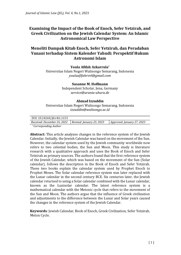 handle is hein.journals/jrnloim4 and id is 1 raw text is: 

Journal of Islamic Law (JIL), Vol. 4, No.1, 2023.


Examining   the Impact   of the Book  of Enoch, Sefer Yetzirah,  and
Greek   Civilization on  the Jewish  Calendar  System:  An  Islamic
                  Astronomical   Law  Perspective

 Meneliti  Dampak   Kitab  Enoch,  Sefer Yetzirah, dan  Peradaban
 Yunani  terhadap   Sistem  Kalender   Yahudi:  Perspektif  Hukum
                         Astronomi Islam

                       Youla Afifah Azkarrula*
         Universitas Islam Negeri Walisongo Semarang, Indonesia
                      youlaafifahrvvl@gmail.com

                        Susanne  M. Hoffmann
                   Independent Scholar, Jena, Germany
                       service@urania-uhura. de

                           Ahmad  Izzuddin
         Universitas Islam Negeri Walisongo Semarang, Indonesia
                       izzuddin@walisongo.ac.id

 DOI: 10.24260/jil.v4i1.1153
 Received: December 26, 2022  Revised: January23, 2023  Approved: January 27, 2023
 * Corresponding Author

 Abstract: This article analyzes changes in the reference system of the Jewish
 Calendar. Initially, the Jewish Calendar was based on the movement of the Sun.
 However, the calendar system used by the Jewish community worldwide now
 refers to two celestial bodies, the Sun and Moon. This study is literature
 research with a qualitative approach and uses the Book of Enoch and Sefer
 Yetzirah as primary sources. The authors found that the first reference system
 of the Jewish Calendar, which was based on the movement of the Sun (Solar
 calendar), follows the description in the Book of Enoch and Sefer Yetzirah.
 These two books explain the calendar system used by Prophet Enoch to
 Prophet Moses. The Solar calendar reference system was later replaced with
 the Lunar calendar in the second century BCE. Six centuries later, the Jewish
 calendar returned to using a Solar calendar combined with the Lunar calendar,
 known  as the  Lunisolar calendar. The latest reference system  is a
 mathematical calendar with the Metonic cycle that refers to the movement of
 the Sun and Moon. The authors argue that the influence of Greek civilization
 and adjustments to the difference between the Lunar and Solar years caused
 the changes in the reference system of the Jewish Calendar.

 Keywords: Jewish Calendar, Book of Enoch, Greek Civilization, Sefer Yetzirah,
 Meton Cycle.


[1]



