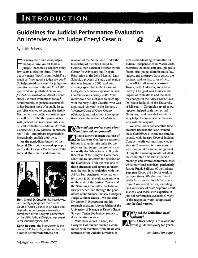 handle is hein.journals/judgej46 and id is 1 raw text is: INTODUCIO

Guidelines for Judicial Performance Evaluation
An Interview with Judge Cheryl Cesario  a

By Keith Roberts

or many state and local judges,
the topic Are you fit to be a
judge? becomes a concern every
few years at election time. Then it
doesn't mean how's your health? so
much as how good a judge are you?
To help provide answers for judges in
retention elections, the ABA in 1985
approved and published Guidelines
for Judicial Evaluation. About a dozen
states use such evaluations today.'
More recently, as judicial accountabili-
ty has become more of a public issue,
the ABA wanted to update the Guide-
lines to help the public evaluate judges
as well. Six of the thirty-nine states
with judicial elections now publicize
official evaluations-Alaska, Arizona,
Connecticut, New Mexico, Tennessee,
and Utah-and private organizations
increasingly publish their own.
As the nonjudicial branch of the
Judicial Division, it seemed appropri-
ate for the Lawyers Conference of the
Judicial Division to undertake the

Hon. Cheryl D. Cesario, the interviewee,
is currently a judge for the Circuit
Court of Cook County in Chicago and
chaired the performance evaluation
committee of the Lawyers Conference
of the ABA Judicial Division. Her e-mail
is ccesario@sbcglobal.net.
Keith Roberts, the interviewer, is the
owner of Roberts Proprietaries, Inc. His
e-mail is keithofrpi@earthlink.net.
TheJudges' Journal  Winter 2007

revision of the Guidelines. Under the
leadership of member Cheryl D.
Cesario, then assistant director for the
Center for Advocacy and Dispute
Resolution at the John Marshall Law
School, a process of study and evalua-
tion was begun in 2003, and with
amazing speed led to the House of
Delegates' unanimous approval of new
Guidelines in February 2005. Your
interviewer had a chance to catch up
with the busy Judge Cesario, who was
appointed last year to the Domestic
Violence Court of Cook County
(Chicago), and asked her a few ques-
tions about the revised Guidelines.
Fr How did this project come about,
and how did you proceed?
AI have always thought that one of
the Lawyers Conference responsi-
bilities is to undertake tasks for the
judiciary that judges themselves can-
not really do. When Anne Kelley, the
then-chair of the Lawyers Conference,
asked me to undertake the revision of
the Guidelines, I felt this was one of
those situations and agreed to under-
take the job. In consultation with the
ABA's Seth Anderson, who had writ-
ten about judicial evaluation and was
on the staff of the Justice Center and
the Standing Committee on Judicial
Independence, and through the good
offices of the National Judicial College's
Judge William Dressel, we enlisted
Dr. James T. Richardson and his
research assistant Alayna Jehlea of the
University of Nevada at Reno's Grant
Sawyer Center for Justice Studies to
do a literature review.
With their report in hand, the
Lawyers Conference created a com-
mittee with members from all six con-
ferences of the Judicial Division, as

well as the Standing Committee on
Judicial Independence in March 2004.
Members included state trial judges, a
federal trial judge, administrative law
judges, and attorneys from across the
country, and we had a lot of help
from ABA staff members Aimee
Torres, Seth Anderson, and Gilda
Fairley. Our goal was to assess the
impact of evaluations and the need
for changes in the ABA's Guidelines.
Dr. Malia Reddick of the University
of Missouri-Columbia served as our
reporter, helped draft the revised
Guidelines, and provided us with a
very helpful comparison of the revi-
sion with the original.
We were under considerable time
pressure because the ABA wanted
these Guidelines to come out simulta-
neously with the new Code of Judicial
Conduct, while our most knowledge-
able staff member, Seth Anderson,
was soon to take another assignment.
During the remaining months of 2004,
the committee held two in-person
meetings and several conference calls,
while individual members, particularly
Justice Frank Sullivan of the Indiana
Supreme Court, did a lot of work in
between times. We also circulated
drafts for comment to a broad spec-
trum of interested parties, including
the Conference of State Supreme Court
Justices, and those with expertise in
judicial performance evaluation. Many
of the responses were incorporated
into the final version.
[      Why did the Guidelines need
updating?
E     The ABA's policy is to review and
Vrevise guidelines every ten years,
continued on page 4

A



