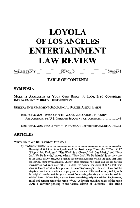 handle is hein.journals/laent30 and id is 1 raw text is: LOYOLA
OF LOS ANGELES
ENTERTAINMENT
LAW REVIEW

VOLUME THIRTY                      2009-2010                           NUMBER 1
TABLE OF CONTENTS
SYMPOSIA
MAKE IT AVAILABLE AT YOUR OwN RISK: A LOOK INTO COPYRIGHT
INFRINGEMENT BY DIGITAL DISTRIBUTION          .............................1
ELEKTRA ENTERTAINMENT GROUP, INC. V. BARKER AMICUS BRIEFS
BRIEF OF AMicI CURIAE COMPUTER & COMMUNICATIONS INDUSTRY
ASSOCIATION AND U.S. INTERNET INDUSTRY ASSOCIATION...................41
BRIEF OF AMIcus CURIAE MOTION PICTURE ASSOCIATION OF AMERICA, INC.. 61
ARTICLES
WHY CAN'T WE BE FRIENDS? IT'S WAR!
by William Henslee................ ...........................87
The original WAR wrote and performed the classic songs: Lowrider, Cisco Kid,
Slippin' Into Darkness, The World is a Ghetto, All Day Music, and Why
Can't We Be Friends, among others. Why Can't We Be Friends is not only one
of the bands largest hits, but a mantra for the relationships within the band and their
production company/managers. Shortly after forming, the band and its production
company started suing each other. In 2001, the original members of WAR lost their
name in federal court to their production company/manager. The current state of the
litigation has the production company as the owner of the tradename, WAR, with
the original members of the group barred from stating that they were members of the
original band. Meanwhile, a cover band, containing only the original keyboardist,
travel and perform under the name, WAR. A lawsuit regarding usage of the name
WAR is currently pending in the Central District of California. This article


