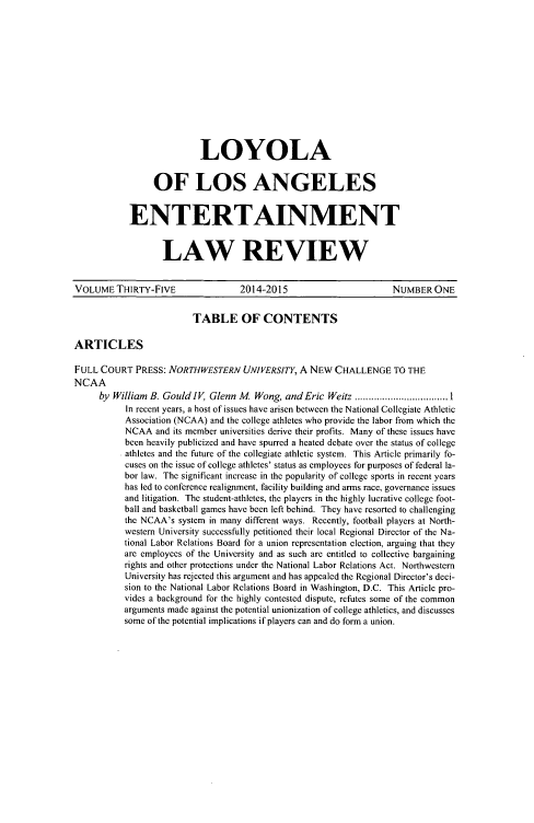 handle is hein.journals/laent35 and id is 1 raw text is: LOYOLA
OF LOS ANGELES
ENTERTAINMENT
LAW REVIEW

VOLUME THIRTY-FIVE                  2014-2015                       NUMBER ONE
TABLE OF CONTENTS
ARTICLES
FULL COURT PRESS: NORTHWESTERN UNIVERSITY, A NEW CHALLENGE TO THE
NCAA
by William B. Gould IV, Glenn M  Wong, and Eric Weitz .................................. 1
In recent years, a host of issues have arisen between the National Collegiate Athletic
Association (NCAA) and the college athletes who provide the labor from which the
NCAA and its member universities derive their profits. Many of these issues have
been heavily publicized and have spurred a heated debate over the status of college
athletes and the future of the collegiate athletic system. This Article primarily fo-
cuses on the issue of college athletes' status as employees for purposes of federal la-
bor law. The significant increase in the popularity of college sports in recent years
has led to conference realignment, facility building and arms race, governance issues
and litigation. The student-athletes, the players in the highly lucrative college foot-
ball and basketball games have been left behind. They have resorted to challenging
the NCAA's system in many different ways. Recently, football players at North-
western University successfully petitioned their local Regional Director of the Na-
tional Labor Relations Board for a union representation election, arguing that they
are employees of the University and as such are entitled to collective bargaining
rights and other protections under the National Labor Relations Act. Northwestern
University has rejected this argument and has appealed the Regional Director's deci-
sion to the National Labor Relations Board in Washington, D.C. This Article pro-
vides a background for the highly contested dispute, refutes some of the common
arguments made against the potential unionization of college athletics, and discusses
some of the potential implications if players can and do form a union.


