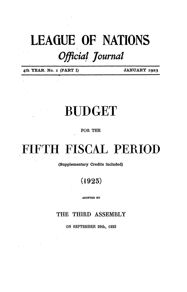 handle is hein.journals/leagon4 and id is 1 raw text is: LEAGUE OF NATIONS
Official Journal
4th YEAR. No. I (PART I)   JANUARY 1923

BUD GET
FOR THE
FIFTH FISCAL PERIOD
(Supplementary Credits included)
(1925)
ADOPTED BY
THE THIRD ASSEMBLY
ON SEPTEMBER 29th, 1922


