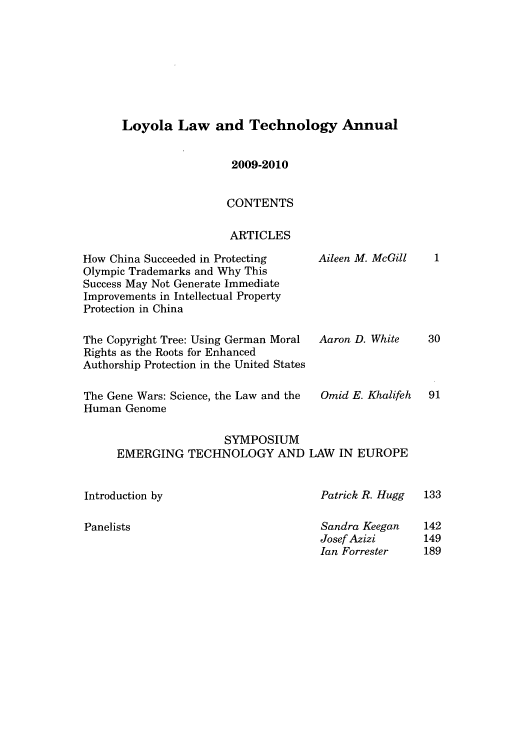 handle is hein.journals/loyiphtj9 and id is 1 raw text is: Loyola Law and Technology Annual

2009-2010
CONTENTS
ARTICLES

How China Succeeded in Protecting
Olympic Trademarks and Why This
Success May Not Generate Immediate
Improvements in Intellectual Property
Protection in China
The Copyright Tree: Using German Moral
Rights as the Roots for Enhanced
Authorship Protection in the United States
The Gene Wars: Science, the Law and the
Human Genome

Aileen M. McGill
Aaron D. White
Omid E. Khalifeh

SYMPOSIUM
EMERGING TECHNOLOGY AND LAW IN EUROPE

Introduction by

Panelists

Patrick R. Hugg
Sandra Keegan
Josef Azizi
Ian Forrester

1
30
91

133
142
149
189


