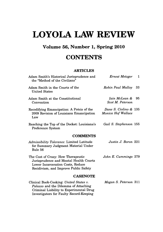 handle is hein.journals/loyolr56 and id is 1 raw text is: LOYOLA LAW REVIEW
Volume 56, Number 1, Spring 2010
CONTENTS
ARTICLES

Adam Smith's Historical Jurisprudence and
the Method of the Civilians
Adam Smith in the Courts of the
United States
Adam Smith at the Constitutional
Convention
Recodifying Emancipation: A Pr6cis of the
2009 Revision of Louisiana Emancipation
Law
Reaching the Top of the Docket: Louisiana's
Preference System
COMVIENTS
Admissibility Tolerance: Limited Latitude
for Summary Judgment Material Under
Rule 56
The Cost of Crazy: How Therapeutic
Jurisprudence and Mental Health Courts
Lower Incarceration Costs, Reduce
Recidivism, and Improve Public Safety
CASENOTE
Clinical Book-Cooking: United States v.
Palazzo and the Dilemma of Attaching
Criminal Liability to Experimental Drug
Investigators for Faulty Record-Keeping

Ernest Metzger
Robin Paul Malloy
lain McLean &
Scot M. Peterson

1
33
95

Dane S. Ciolino & 135
Monica Hof Wallace
Gail S. Stephenson 155

Justin J. Boron 221
John E. Cummings 279

Megan S. Peterson 311


