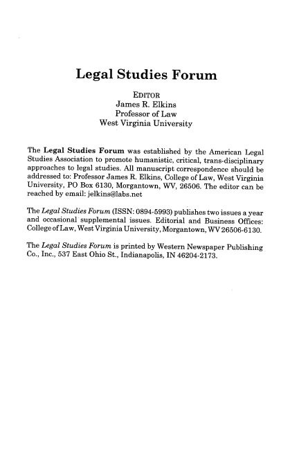 handle is hein.journals/lstf39 and id is 1 raw text is: 







Legal Studies Forum


                           EDITOR
                       James R. Elkins
                       Professor of Law
                   West Virginia University


The Legal Studies Forum was established by the American Legal
Studies Association to promote humanistic, critical, trans-disciplinary
approaches to legal studies. All manuscript correspondence should be
addressed to: Professor James R. Elkins, College of Law, West Virginia
University, PO Box 6130, Morgantown, WV, 26506. The editor can be
reached by email: jelkins@labs.net

The Legal Studies Forum (ISSN: 0894-5993) publishes two issues a year
and occasional supplemental issues. Editorial and Business Offices:
College of Law, West Virginia University, Morgantown, WV 26506-6130.

The Legal Studies Forum is printed by Western Newspaper Publishing
Co., Inc., 537 East Ohio St., Indianapolis, IN 46204-2173.


