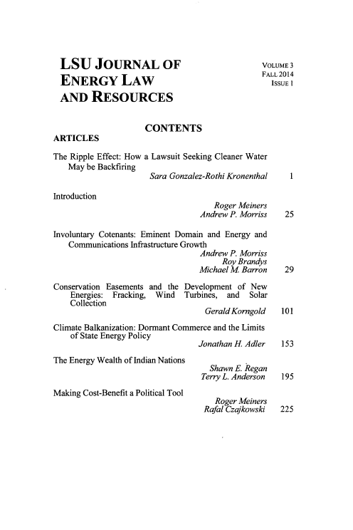 handle is hein.journals/lsujoenre3 and id is 1 raw text is: 




  LSU JOURNAL OF                               VOLUME3
                                               FALL 2014
  ENERGY LAW                                     ISSUE I

  AND RESOURCES


                     CONTENTS
ARTICLES

The Ripple Effect: How a Lawsuit Seeking Cleaner Water
   May be Backfiring
                      Sara Gonzalez-Rothi Kronenthal I

Introduction
                                    Roger Meiners
                                 Andrew P. Morriss  25

Involuntary Cotenants: Eminent Domain and Energy and
   Communications Infrastructure Growth
                                 Andrew P. Morriss
                                      Roy Brandys
                                 Michael M Barron   29

Conservation Easements and the Development of New
    Energies: Fracking, Wind Turbines, and  Solar
    Collection
                                  Gerald Korngold 101
Climate Balkanization: Dormant Commerce and the Limits
    of State Energy Policy
                                 Jonathan H Adler  153

The Energy Wealth of Indian Nations
                                   Shawn E. Regan
                                 Terry L. Anderson 195
Making Cost-Benefit a Political Tool
                                    Roger Meiners
                                  Rafal Czajkowski 225


