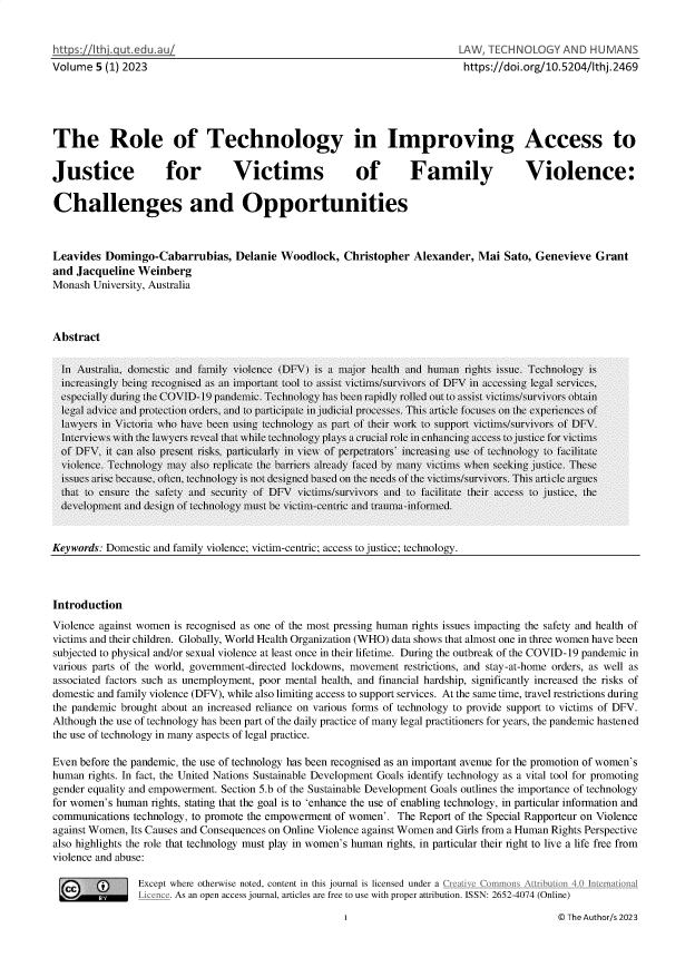 handle is hein.journals/lwtchmn5 and id is 1 raw text is: 


hh        a utedu.au
Volume  5 (1) 2023


-AW, TECHNOLOGY AND HUMANS
https://doi.org/10.5204/thj.2469


The Role of Technology in Improving Access to


Justice              for         Victims               of        Family               Violence:


Challenges and Opportunities



Leavides  Domingo-Cabarrubias,   Delanie  Woodlock,  Christopher  Alexander, Mai  Sato, Genevieve  Grant
and Jacqueline  Weinberg
Monash University, Australia



Abstract


Keywords: Domestic and family violence; victim-centric; access to justice; technology.


Introduction
Violence against women is recognised as one of the most pressing human rights issues impacting the safety and health of
victims and their children. Globally, World Health Organization (WHO) data shows that almost one in three women have been
subjected to physical and/or sexual violence at least once in their lifetime. During the outbreak of the COVID-19 pandemic in
various parts of the world, government-directed lockdowns, movement restrictions, and stay-at-home orders, as well as
associated factors such as unemployment, poor mental health, and financial hardship, significantly increased the risks of
domestic and family violence (DFV), while also limiting access to support services. At the same time, travel restrictions during
the pandemic brought about an increased reliance on various forms of technology to provide support to victims of DFV.
Although the use of technology has been part of the daily practice of many legal practitioners for years, the pandemic hastened
the use of technology in many aspects of legal practice.

Even before the pandemic, the use of technology has been recognised as an important avenue for the promotion of women's
human  rights. In fact, the United Nations Sustainable Development Goals identify technology as a vital tool for promoting
gender equality and empowerment. Section 5.b of the Sustainable Development Goals outlines the importance of technology
for women's human rights, stating that the goal is to 'enhance the use of enabling technology, in particular information and
communications technology, to promote the empowerment of women'. The Report of the Special Rapporteur on Violence
against Women, Its Causes and Consequences on Online Violence against Women and Girls from a Human Rights Perspective
also highlights the role that technology must play in women's human rights, in particular their right to live a life free from
violence and abuse:

        (       Except where otherwise noted, content in this journal is licensed under a (eative CommonstIbutio_41internaionaL
                      As an open access journal, articles are free to use with proper attribution. ISSN: 2652-4074 (Online)


© The Author/s 2023


