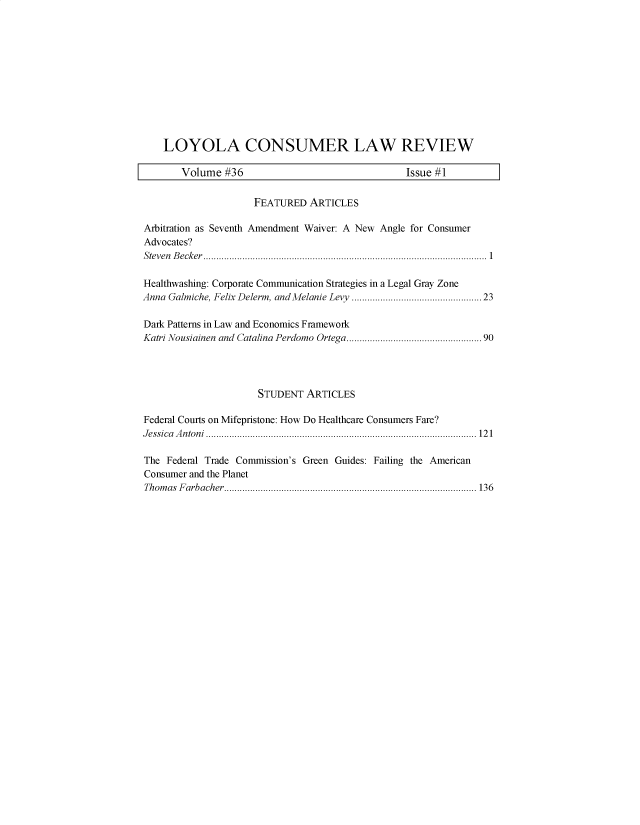 handle is hein.journals/lyclr36 and id is 1 raw text is: 











    LOYOLA CONSUMER LAW REVIEW

       Volume  #36                               Issue #1

                     FEATURED  ARTICLES

Arbitration as Seventh Amendment Waiver: A New Angle for Consumer
Advocates?
S teven B ecker ...................................................................................................... . . 1

Healthwashing: Corporate Communication Strategies in a Legal Gray Zone
Anna Galmiche, Felix Delerm, and Melanie Levy ............................................. 23

Dark Patterns in Law and Economics Framework
Katri Nousiainen and Catalina Perdomo Ortega................................................90




                     STUDENT  ARTICLES

Federal Courts on Mifepristone: How Do Healthcare Consumers Fare?
J essica  A n ton i........................................................................................................12 1

The Federal Trade Commission's Green Guides: Failing the American
Consumer and the Planet
Thomas Farbacher ................................................................................................. 136


