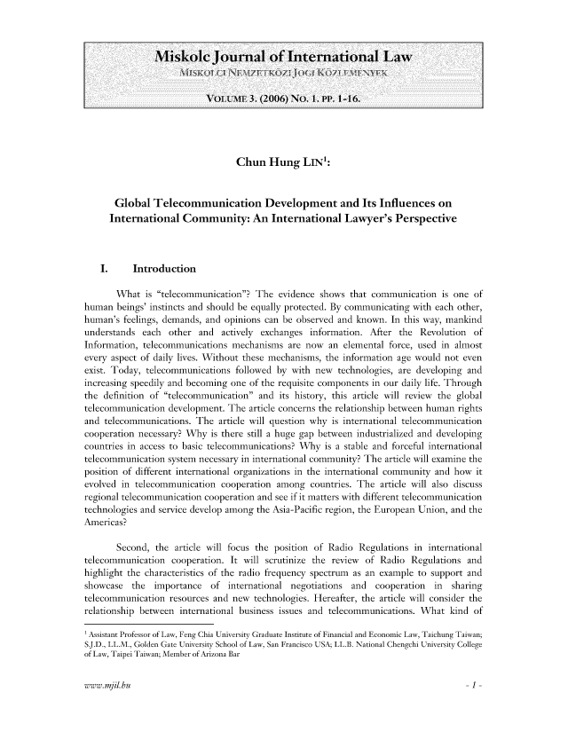 handle is hein.journals/miskolc3 and id is 1 raw text is: Chun Hung LIN':
Global Telecommunication Development and Its Influences on
International Community: An International Lawyer's Perspective
I.     Introduction
What is telecommunication? The evidence shows that communication is one of
human beings' instincts and should be equally protected. By communicating with each other,
human's feelings, demands, and opinions can be observed and known. In this way, mankind
understands each other and actively exchanges information. After the Revolution of
Information, telecommunications mechanisms are now an elemental force, used in almost
every aspect of daily lives. Without these mechanisms, the information age would not even
exist. Today, telecommunications followed by with new technologies, are developing and
increasing speedily and becoming one of the requisite components in our daily life. Through
the definition of telecommunication and its history, this article will review the global
telecommunication development. The article concerns the relationship between human rights
and telecommunications. The article will question why is international telecommunication
cooperation necessary? Why is there still a huge gap between industrialized and developing
countries in access to basic telecommunications? Why is a stable and forceful international
telecommunication system necessary in international community? The article will examine the
position of different international organizations in the international community and how it
evolved in telecommunication cooperation among countries. The article will also discuss
regional telecommunication cooperation and see if it matters with different telecommunication
technologies and service develop among the Asia-Pacific region, the European Union, and the
Americas?
Second, the article will focus the position of Radio Regulations in international
telecommunication cooperation. It will scrutinize the review of Radio Regulations and
highlight the characteristics of the radio frequency spectrum as an example to support and
showcase the importance of international negotiations and cooperation in sharing
telecommunication resources and new technologies. Hereafter, the article will consider the
relationship between international business issues and telecommunications. What kind of
1 Assistant Professor of Law, Feng Chia University Graduate Institute of Financial and Economic Law, Taichung Taiwan;
SJ.D., LL.M., Golden Gate University School of Law, San Francisco USA; LL.B. National Chengchi University College
of Law, Taipei Taiwan; Member of Arizona Bar

www.mil.hu

Miskolc Journal of International Law
VOLUMIE 3. (2006) No. 1. PP. 1-16.

1


