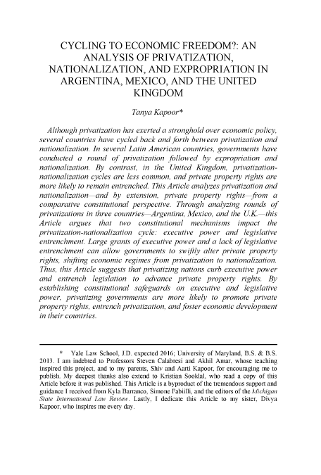 handle is hein.journals/mistjintl24 and id is 1 raw text is: 



      CYCLING TO ECONOMIC FREEDOM?: AN
             ANALYSIS OF PRIVATIZATION,
   NATIONALIZATION, AND EXPROPRIATION IN
      ARGENTINA, MEXICO, AND THE UNITED
                           KINGDOM

                           Tanya Kapoor*

  Although privatization has exerted a stronghold over economic policy,
several countries have cycled back and forth between privatization and
nationalization. In several Latin American countries, governments have
conducted  a  round  of privatization followed by  expropriation and
nationalization. By contrast, in the  United Kingdom,   privatization-
nationalization cycles are less common, and private property rights are
more  likely to remain entrenched. This Article analyzes privatization and
nationalization-and   by extension, private property  rights from  a
comparative  constitutional perspective. Through analyzing rounds  of
privatizations in three countries Argentina, Mexico, and the UK-this
Article  argues  that  two   constitutional mechanisms   impact   the
privatization-nationalization cycle: executive power  and  legislative
entrenchment. Large  grants of executive power and a lack of legislative
entrenchment  can allow  governments  to swiftly alter private property
rights, shifting economic regimes from privatization to nationalization.
Thus, this Article suggests that privatizing nations curb executive power
and   entrench  legislation to advance  private property  rights. By
establishing constitutional safeguards  on  executive and  legislative
power,  privatizing governments  are more  likely to promote  private
property rights, entrench privatization, and foster economic development
in their countries.



      *  Yale Law School, J.D. expected 2016; University of Maryland, B.S. & B.S.
2013. I am indebted to Professors Steven Calabresi and Akhil Amar, whose teaching
inspired this project, and to my parents, Shiv and Aarti Kapoor, for encouraging me to
publish. My deepest thanks also extend to Kristian Sooklal, who read a copy of this
Article before it was published. This Article is a byproduct of the tremendous support and
guidance I received from Kyla Barranco, Simone Fabiilli, and the editors of the Michigan
State International Law Review. Lastly, I dedicate this Article to my sister, Divya
Kapoor, who inspires me every day.


