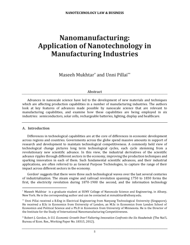 handle is hein.journals/nantechlb12 and id is 1 raw text is: 

NANOTECHNOLOGY LAW & BUSINESS


                       Nanomanufacturing:

          Application of Nanotechnology in

                  Manufacturing Industries




                       Maseeh Mukhtar* and Unni Pillai**



                                        Abstract

   Advances in nanoscale science have led to the development of new materials and techniques
which are affecting production capabilities in a number of manufacturing industries. The authors
look at key  features of advances made  possible by nanoscale science that are relevant to
manufacturing  capabilities, and examine how these capabilities are being employed in six
industries: semiconductors, solar cells, rechargeable batteries, lighting, display and healthcare.


A.  Introduction

   Differences in technological capabilities are at the core of differences in economic development
across regions and countries. Governments across the globe spend massive amounts in support of
research and development to maintain technological competitiveness. A commonly held view of
technological change pictures long term technological cycles, each cycle stemming from  a
revolutionary new scientific advance. In this view, the industrial derivatives of the scientific
advance ripples through different sectors in the economy, improving the production techniques and
sparking innovation in each of them. Such fundamental scientific advances, and their industrial
applications, are often referred to as General Purpose Technologies, to capture the range of their
impact across different sectors in the economy.
   Gordon1 suggests that there were three such technological waves over the last several centuries
of industrialization. The steam engine and railroad revolution spanning 1750 to 1830 forms the
first, the electricity revolution during 1870-1900 the second, and the information technology

* Maseeh Mukhtar is a graduate student at SUNY College of Nanoscale Science and Engineering, in Albany,
New York. He is the corresponding author and can be contacted at mmukhtar@albany.edu.
** Unni Pillai received a B.Eng in Electrical Engineering from Nanyang Technological University (Singapore).
He received a B.Sc in Economics from University of London, an M.Sc in Economics from London School of
Economics and Political Science and a Ph.D in Economics from University of Minnesota. He is the Director of
the Institute for the Study of International Nanomanufacturing Competitiveness.
1 Robert J. Gordon, Is U.S. Economic Growth Over? Faltering Innovation Confronts the Six Headwinds (The Nat'L
Bureau of Econ. Res., Working Paper No. 18315, 2012).



