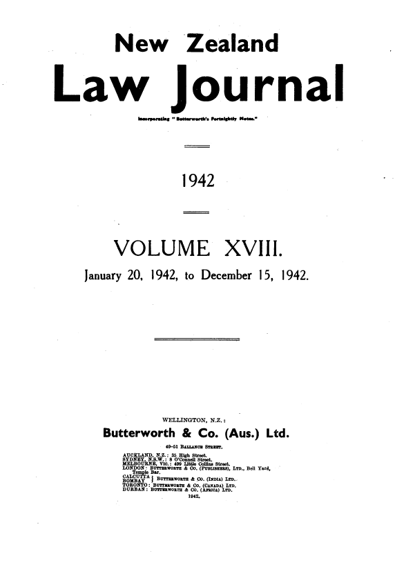 handle is hein.journals/nwzdlwjl18 and id is 1 raw text is: 







           New Zealand







Law Journal














                       1942











           VOLUME XVIII.



     January 20, 1942,  to December  15, 1942.
























                   WELLINGTON, N.Z.:

         Butterworth   &  Co.  (Aus.) Ltd.

                    49-51 BALrLaou STRmW?.
            AUCLAND, N.Z.: 35 High Street.
            SYDNEY N.S.W. 8 O'Connel Street.
            I~N  fLO    Via.: 499 Llttle Colln  tet
            LONDON B OTH a Co. ( ), LTD., Bell Yard,
                  lBar.
              CACTA } BUTMWORTa &.Co. (INDIA) LTD.-
            TORONTO: BUTTRWORTH & Co. (CANADA) LTD.
            DURBAN: BDTurWORM, & CO. (AMOwA) LTD.
                        1942.



