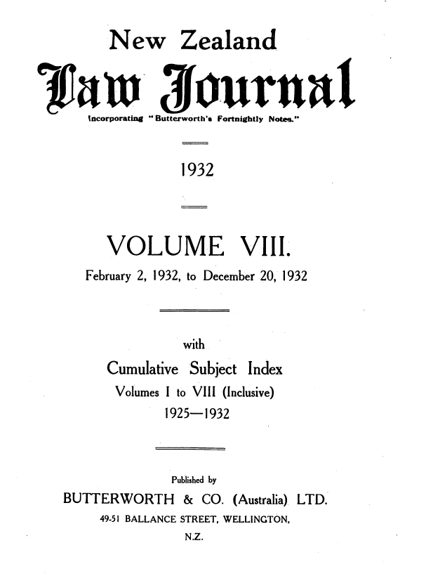 handle is hein.journals/nwzdlwjl8 and id is 1 raw text is: 

   New Zealand



incorporating  Butterworth's Fortnightly Notes.


1932


   VOLUME VIII.
February 2, 1932, to December 20, 1932


with


Cumulative


Subject


Volumes I to VIII (Inclusive)
       1925-1932


Published by


BUTTERWORTH


&  CO. (Australia).


LTD.


49-51 BALLANCE STREET, WELLINGTON,


N.Z.


Index


