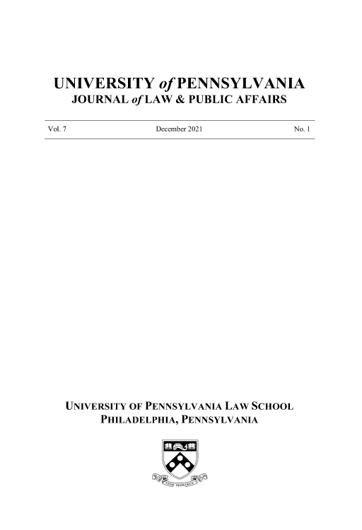 handle is hein.journals/penjuaf7 and id is 1 raw text is: UNIVERSITY of PENNSYLVANIA
JOURNAL of LAW & PUBLIC AFFAIRS

December 2021

No. 1

UNIVERSITY OF PENNSYLVANIA LAW SCHOOL
PHILADELPHIA, PENNSYLVANIA

Vol. 7


