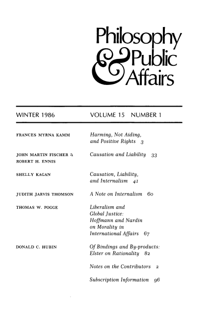 handle is hein.journals/philadp15 and id is 1 raw text is: 





Philosophy



            Public


          Affairs


WINTER   1986


FRANCES MYRNA KAMM


JOHN MARTIN FISCHER :c
ROBERT H. ENNIS

SHELLY KAGAN


JUDITH JARVIS THOMSON

THOMAS W. POGGE






DONALD C. HUBIN


VOLUME   15   NUMBER   1


Harming, Not Aiding,
and Positive Rights 3

Causation and Liability 33


Causation, Liability,
and Internalism 41

A Note on Internalism 6o

Liberalism and
Global Justice:
Hoffmann and Nardin
on Morality in
International Affairs 67

Of Bindings and By-products:
Elster on Rationality 82

Notes on the Contributors 2

Subscription Information  96


