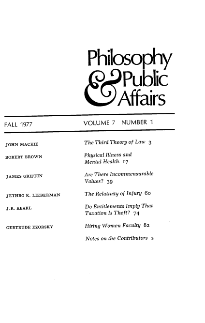 handle is hein.journals/philadp7 and id is 1 raw text is: 









Philosophy


           Public


         Affairs


FALL 1977


VOLUME   7  NUMBER  1


JOHN MACKIE

ROBERT BROWN


JAMES GRIFFIN


JETHRO K. LIEBERMAN

J.R. KEARL


GERTRUDE EZORSKY


The Third Theory of Law 3

Physical Illness and
Mental Health 17

Are There Incommensurable
Values? 39

The Relativity of Injury 6o

Do Entitlements Imply That
Taxation Is Theft? 74

Hiring Women Faculty 82

Notes on the Contributors 2


