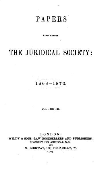 handle is hein.journals/prbjs3 and id is 1 raw text is: 




           PAPERS




              READ BEFORE





THE JURIDICAL SOCIETY:








           1863-1870.







              VOLUME III.







              LONDON:
WILDY & SONS, -LAW BOOKSELLERS AND PUBLISHERS,
         LINCOLN'S INN ARCHWAY, W.C.;
                 AND
       W. RIDGWAY, 169, PICCADILLY, W.
                1871.



