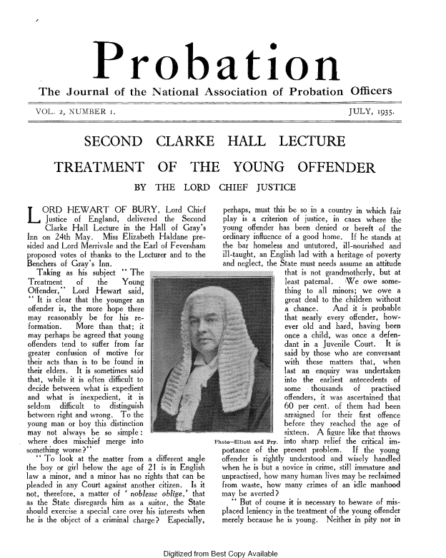 handle is hein.journals/probj2 and id is 1 raw text is: 







              Probation

The Journal of the National Association of Probation Officers


VOL.  2, NUMBER 1.


SECOND


JULY,   1935.


CLARKE HALL LECTURE


TREATMENT OF THE YOUNG OFFENDER


                            BY THE LOIRD



L   ORD HEWART OF BURY, Lord Chief
     Justice of England,   delivered the Second
     Clarke Hall  Lecture in the Hall of Gray's
Inn on  24th May.   Miss Elizabeth Haldane  pre-
sided and Lord Merrivale and the Earl of Feversham
proposed votes of thanks to the Lecturer and to the
Benchers of Gray's Inn.
   Taking  as his subject  The
Treatment    of    the   Young
Offender,  Lord  Hewart   said,
  It is clear that the younger an
offender is, the more hope there
may   reasonably be for  his re-
formation.   More  than that; it
may  perhaps be agreed that young
offenders tend to suffer from far
greater confusion of motive for
their acts than is to be found in
their elders. It is sometimes said
that, while it is often difficult to
decide between what is expedient
and  what  is inexpedient, it is
seldom   difficult to distinguish
between right and wrong. To the
young  man or boy this distinction
may  not  always be  so simple :
where  does mischief merge  into
something worse?
    To  look at the matter from a different angle
the boy or girl below the age of 21 is in English
law a minor, and a minor has no rights that can be
pleaded in any Court against another citizen. Is it
not, therefore, a matter of ' noblesse oblige,' that
as the State disregards him as a suitor, the State
should exercise a special care over his interests when
he is the object of a criminal charge? Especially,


CHIEF JUSTICE

  perhaps, must this be so in a country in which fair
  play is a criterion of justice, in cases where the
  young  offender has been denied or bereft of the
  ordinary influence of a good home. If he stands at
  the bar homeless and  untutored, ill-nourished and
  ill-taught, an English lad with a heritage of poverty
  and neglect, the State must needs assume an attitude
                   that is not grandmotherly, but at
                   least paternal. We  owe  some-
                   thing to all minors; we owe  a
                   great deal to the children without
                   a chance.   And  it is probable
                   that nearly every offender, how-
                   ever old and hard, having been
                   once a child, was once a defen-
                   dant in a Juvenile Court. It is
                   said by those who are conversant
                   with these matters that, when
                   last an enquiry was  undertaken
                   into the earliest antecedents of
                   some   thousands  of  practised
                   offenders, it was ascertained that
                   60 per cent. of them had  been
                   arraigned for their first offence
                   before they reached the age of
                   sixteen. A figure like that throws
Photo-Elliott and Fry. into sharp relief the critical im-
  portance of the present problem.  If the  young
  offender is rightly understood and wisely handled
  when he is but a novice in crime, still immature and
  unpractised, how many human lives may be reclaimed
  from waste, how  many crimes of an idle manhood
  may be  averted?
      But of course it is necessary to beware of mis-
  placed leniency in the treatment of the young offender
  merely because he is young. Neither in pity nor in


Digitized from Best Copy Available


