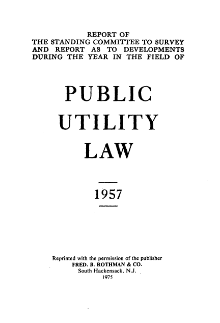 handle is hein.journals/pubutili45 and id is 1 raw text is: REPORT OF
THE STANDING COMMITTEE TO SURVEY
AND REPORT AS TO DEVELOPMENTS
DURING THE YEAR IN THE FIELD OF
PUBLIC
UTILITY
LAW
1957
Reprinted with the permission of the publisher
FRED. B. ROTHMAN & CO.
South Hackensack, N.J.
1975


