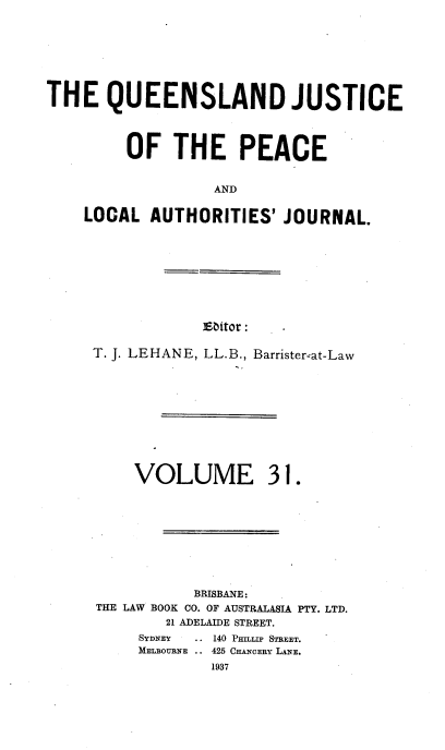 handle is hein.journals/qjplaj31 and id is 1 raw text is: 






THE QUEENSLAND JUSTICE



         OF   THE PEACE


                  AND

    LOCAL  AUTHORITIES'   JOURNAL.


Eitor :


T. J. LEHANE, LL.B., Barrister'at-Law


VOLUME


31.


           BRISBANE:
THE LAW BOOK CO. OF AUSTRALASIA PTY. LTD.
        21 ADELAIDE STREET.
     SYDNEY    ..140 Pgna~ STREET.
     MELBOURNE .. 425 CHANCERY LANE.
             1937


