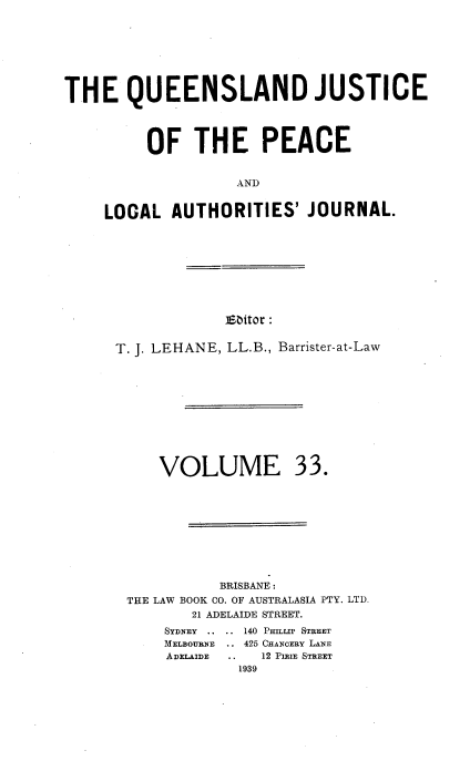 handle is hein.journals/qjplaj33 and id is 1 raw text is: 








THE QUEENSLAND JUSTICE




         OF THE PEACE


                   AND


     LOCAL  AUTHORITIES'   JOURNAL.


Ebitor :


T. J. LEHANE, LL.B., Barrister-at-Law


VOLUME


          BRISBANE:
THE LAW BOOK CO. OF AUSTRALASIA PTY. LTD.
       21 ADELAIDE STREET.
    SYDNEY .. .. 140 PmLrP STREET
    MELBOURNE   .. 425 CHANOERY LANE
    ADELAIDE .. 12 PIXIE STREET
             1939


33.


