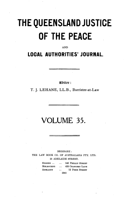 handle is hein.journals/qjplaj35 and id is 1 raw text is: 








THE QUEENSLAND JUSTICE




         OF THE PEACE


                    AND


     LOCAL  AUTHORITIES' JOURNAL.


Ebitor :


T. J. LEHANE, LL.B., Barrister-at-Law


35.


           BRISBANE :
THE LAW BOOK CO. OF AUSTRALASIA PTY. LTD.
        21 ADELAIDE STREET.


   140 PHILLIP STREET
.. 425 CHANOERY LANE
.  12 PIRIE STREET
1941


VOLUME


SYDNEY ..
MELBOURNE
ADELAIDE


