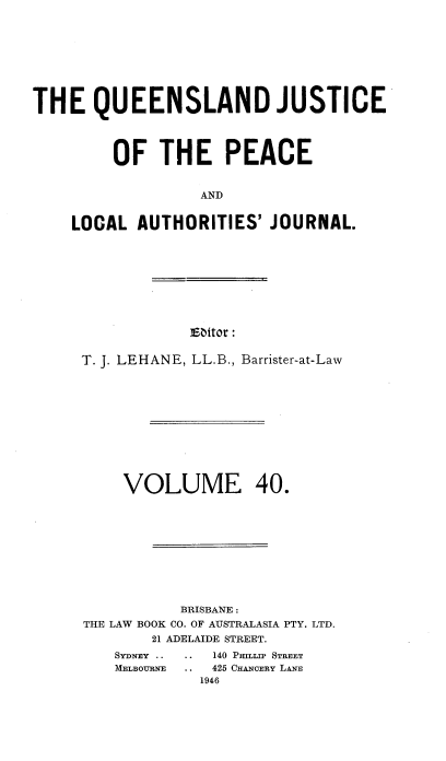 handle is hein.journals/qjplaj40 and id is 1 raw text is: 









THE QUEENSLAND JUSTICE




         OF   THE PEACE


                  AND


    LOCAL  AUTHORITIES'   JOURNAL.


E6itor :


T. J. LEHANE, LL.B., Barrister-at-Law












     VOLUME 40.











           BRISBANE :
THE LAW BOOK CO. OF AUSTRALASIA PTY. LTD.
        21 ADELAIDE STREET.


140 PmITn> STREET
425 CRANOERY LANE
1946


SYDNEY ..
MELBOURNE


