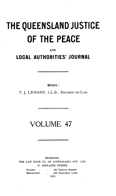 handle is hein.journals/qjplaj47 and id is 1 raw text is: 









THE   QUEENSLAND JUSTICE




         OF   THE PEACE


                  AND


    LOCAL  AUTHORITIES'  JOURNAL


Eitor :


T. J. LEHANE, LL.B., Barrister-at-Law












     VOLUME 47











           BRISBANE :
THE LAW BOOK CO. OF AUSTRALASIA PTY LTD.
        21 ADELAIDE STREET


   140 P~mrpr STREET
.. 425 CHANERY LANE
  1953


SYDNEY .
MELBOURENE


