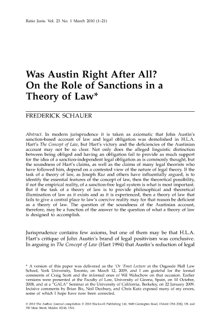 handle is hein.journals/raju23 and id is 1 raw text is: 


Ratio Juris. Vol. 23 No. 1 March 2010 (1-21)


Was Austin Right After All?

On the Role of Sanctions in a

Theory of Law*


FREDERICK SCHAUER


Abstract. In modern jurisprudence  it is taken as axiomatic that John Austin's
sanction-based account of law  and  legal obligation was demolished in H.L.A.
Hart's The Concept of Law, but Hart's victory and the deficiencies of the Austinian
account may   not be so  clear. Not only does the alleged linguistic distinction
between  being obliged and having an obligation fail to provide as much support
for the idea of a sanction-independent legal obligation as is commonly thought, but
the soundness of Hart's claims, as well as the claims of many legal theorists who
have followed him, depend on a contested view of the nature of legal theory. If the
task of a theory of law, as Joseph Raz and others have influentially argued, is to
identify the essential features of the concept of law, then the theoretical possibility,
if not the empirical reality, of a sanction-free legal system is what is most important.
But if the task of a theory of law  is to provide philosophical and theoretical
illumination of law as it exists and as it is experienced, then a theory of law that
fails to give a central place to law's coercive reality may for that reason be deficient
as a theory  of law. The question of  the soundness  of the Austinian account,
therefore, may be a function of the answer to the question of what a theory of law
is designed to accomplish.


Jurisprudence  contains  few  axioms, but  one  of them  may  be  that H.L.A.
Hart's critique of John  Austin's brand  of legal positivism was  conclusive.
In arguing  in The Concept of Law (Hart 1994) that Austin's reduction of legal



* A version of this paper was delivered as the 'Or 'Emet Lecture at the Osgoode Hall Law
School, York University, Toronto, on March 12, 2009, and I am grateful for the formal
comments of Craig Scott and the informal ones of Wil Waluchow on that occasion. Earlier
versions were presented at the Faculty of Law, University of Girona, Spain, on 10 October,
2008, and at a GALA Seminar at the University of California, Berkeley, on 22 January 2009.
Incisive comments by Brian Bix, Neil Duxbury, and Chris Kutz exposed many of my errors,
some of which I hope have now been corrected.

D 2010 The Author. Journal compilation D 2010 Blackwell Publishing Ltd, 9600 Garsington Road, Oxford OX4 2DQ, UK and
350 Main Street, Malden 02148, USA.


