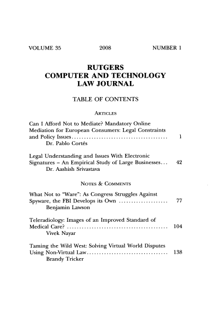 handle is hein.journals/rutcomt35 and id is 1 raw text is: VOLUME 35

RUTGERS
COMPUTER AND TECHNOLOGY
LAW JOURNAL
TABLE OF CONTENTS
ARTICLES
Can I Afford Not to Mediate? Mandatory Online
Mediation for European Consumers: Legal Constraints
and  Policy  Issues .......................................
Dr. Pablo Cortes
Legal Understanding and Issues With Electronic
Signatures - An Empirical Study of Large Businesses...  42
Dr. Aashish Srivastava
NOTES & COMMENTS
What Not to Ware: As Congress Struggles Against
Spyware, the FBI Develops its Own ....................  77
Benjamin Lawson
Teleradiology: Images of an Improved Standard of
M edical  Care?  .........................................  104
Vivek Nayar
Taming the Wild West: Solving Virtual World Disputes
Using  Non-Virtual Law  .................................  138
Brandy Tricker

2008

NUMBER I


