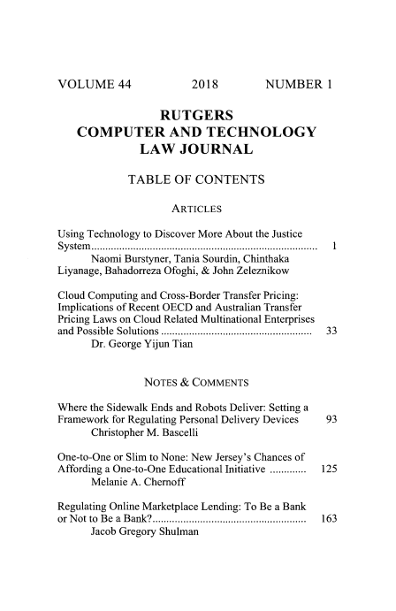 handle is hein.journals/rutcomt44 and id is 1 raw text is: 





VOLUME 44


                  RUTGERS
   COMPUTER AND TECHNOLOGY
              LAW JOURNAL

            TABLE OF CONTENTS

                    ARTICLES

Using Technology to Discover More About the Justice
System                    ....................................
      Naomi Burstyner, Tania Sourdin, Chinthaka
Liyanage, Bahadorreza Ofoghi, & John Zeleznikow

Cloud Computing and Cross-Border Transfer Pricing:
Implications of Recent OECD and Australian Transfer
Pricing Laws on Cloud Related Multinational Enterprises
and Possible Solutions ..................... .....  33
      Dr. George Yijun Tian


               NOTES  & COMMENTS

Where the Sidewalk Ends and Robots Deliver: Setting a
Framework for Regulating Personal Delivery Devices   93
      Christopher M. Bascelli

One-to-One or Slim to None: New Jersey's Chances of
Affording a One-to-One Educational Initiative ......... 125
      Melanie A. Chernoff

Regulating Online Marketplace Lending: To Be a Bank
or Not to Be a Bank?........................... 163
      Jacob Gregory Shulman


2018


NUMBER 1


