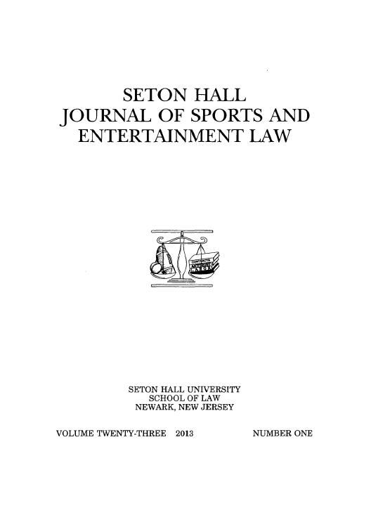 handle is hein.journals/shjsl23 and id is 1 raw text is: SETON HALL
JOURNAL OF SPORTS AND
ENTERTAINMENT LAW

SETON HALL UNIVERSITY
SCHOOL OF LAW
NEWARK, NEW JERSEY

VOLUME TWENTY-THREE 2013

NUMBER ONE


