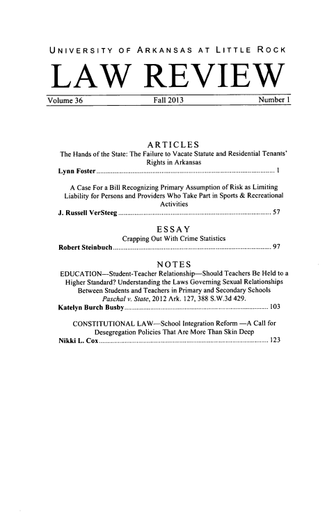 handle is hein.journals/ualr36 and id is 1 raw text is: UNIVERSITY OF ARKANSAS AT LITTLE ROCK
LAW REVIEW
Volume 36         Fall 2013        Number I

ARTICLES
The Hands of the State: The Failure to Vacate Statute and Residential Tenants'
Rights in Arkansas
Lynn Foster                             ...........................................
A Case For a Bill Recognizing Primary Assumption of Risk as Limiting
Liability for Persons and Providers Who Take Part in Sports & Recreational
Activities
J. Russell VerSteeg      ............................................ 57
ESSAY
Crapping Out With Crime Statistics
Robert Steinbuch                           ....................................... 97
NOTES
EDUCATION-Student-Teacher Relationship-Should Teachers Be Held to a
Higher Standard? Understanding the Laws Governing Sexual Relationships
Between Students and Teachers in Primary and Secondary Schools
Paschal v. State, 2012 Ark. 127, 388 S.W.3d 429.
Katelyn Burch Busby      ........................   ................. 103
CONSTITUTIONAL LAW-School Integration Reform -A Call for
Desegregation Policies That Are More Than Skin Deep
Nikki L. Cox          ................................................... 123


