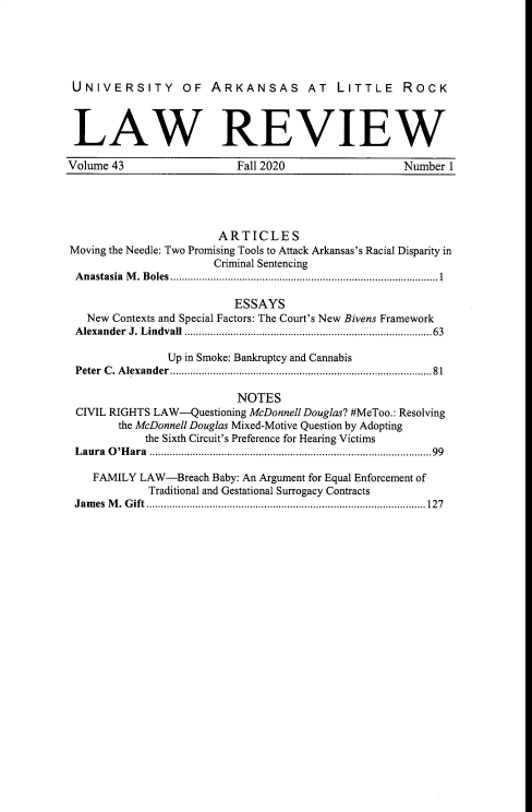 handle is hein.journals/ualr43 and id is 1 raw text is: UNIVERSITY OF ARKANSAS AT LITTLE ROCK
LAW REVIEW
Volume 43        Fall 2020         Number 1

ARTICLES
Moving the Needle: Two Promising Tools to Attack Arkansas's Racial Disparity in
Criminal Sentencing
Anastasia M. Boles .............................................................................................1
ESSAYS
New Contexts and Special Factors: The Court's New Bivens Framework
Alexander J. Lindvall ......................................................................................63
Up in Smoke: Bankruptcy and Cannabis
Peter C. Alexander ...........................................................................................81
NOTES
CIVIL RIGHTS LAW-Questioning McDonnell Douglas? #MeToo.: Resolving
the McDonnell Douglas Mixed-Motive Question by Adopting
the Sixth Circuit's Preference for Hearing Victims
Laura O'Hara ..................................................................................................99
FAMILY LAW-Breach Baby: An Argument for Equal Enforcement of
Traditional and Gestational Surrogacy Contracts
James M. Gift .................................................................................................127


