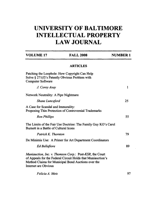 handle is hein.journals/ubip17 and id is 1 raw text is: UNIVERSITY OF BALTIMORE
INTELLECTUAL PROPERTY
LAW JOURNAL
VOLUME 17                   FALL 2008                 NUMBER 1
ARTICLES
Patching the Loophole: How Copyright Can Help
Solve § 271(f)'s Patently Obvious Problem with
Computer Software
J. Corey Asay                                            1
Network Neutrality: A Pipe Nightmare
Shane Lunceford                                         25
A Case for Scandal and Immorality:
Proposing Thin Protection of Controversial Trademarks
Ron Phillips                                            55
The Limits of the Fair Use Doctrine: The Family Guy KO's Carol
Burnett in a Battle of Cultural Icons
Patrick K. Thornton                                     79
De Minimis Use: A Primer for Art Department Coordinators
Ed Bellafiore                                            89
Muniauction, Inc. v. Thomson Corp.: Post-KSR, the Court
of Appeals for the Federal Circuit Holds that Muniauction's
Method Claims for Municipal Bond Auctions over the
Internet are Obvious

Felicia A. Metz

97


