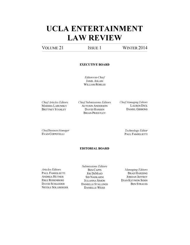 handle is hein.journals/uclaetrlr21 and id is 1 raw text is: UCLA ENTERTAINMENT
LAW REVIEW

VOLuME 21

ISSUE 1

WINTER 2014

EXECUTIVE BOARD
Editors-in-Chief
JAMIL ASLAM
WILLIAM ROBLES

ChiefArticles Editors
MARSHA LABUNSKY
BRITTNEY STANLEY

Chief Submissions Editors
AUTUMN ANDERSON
DAVID HANSEN
BRIAN PRIESTLEY

Chief Managing Editors
LAUREN DICK
DANIEL GIBBONS

ChiefBusiness Manager
EVAN COPPOTELLI

Technology Editor
PAUL FAMIGLIETTI

EDITORIAL BOARD

Articles Editors
PAUL FAMIGLIETTI
ANDREA HUTNER
EREz ROSENBERG
DAVID SCHLEIDER
NICOLE SOLLBERGER

Submissions Editors
BEN CAPPS
JOE DEMAO
SID NADKARNI
JULIANNA SIMON
DANIELLE STALLINGS
DANIELLE WEISS

Managing Editors
BRAD HARDING
JORDAN JEFFREY
DIAN KEYWON SOHN
BEN STRAUSS


