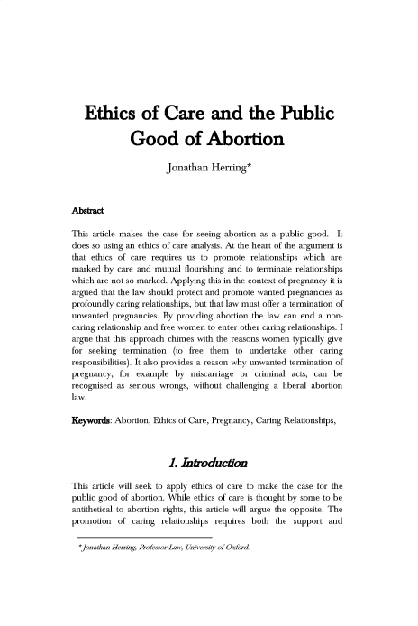 handle is hein.journals/uoxhruj2019 and id is 1 raw text is: 










   Ethics of Care and the Public

              Good of Abortion


                       Jonathan   Herring*



Abstract

This article makes the case for seeing abortion as a public good. It
does so using an ethics of care analysis. At the heart of the argument is
that ethics of care requires us to promote  relationships which are
marked  by care and mutual  flourishing and to terminate relationships
which are not so marked. Applying this in the context of pregnancy it is
argued that the law should protect and promote wanted pregnancies as
profoundly caring relationships, but that law must offer a termination of
unwanted  pregnancies. By providing abortion the law can end a non-
caring relationship and free women to enter other caring relationships. I
argue that this approach chimes with the reasons women typically give
for seeking  termination (to free them  to undertake  other caring
responsibilities). It also provides a reason why unwanted termination of
pregnancy,  for example  by  miscarriage or  criminal acts, can be
recognised as serious wrongs, without challenging a liberal abortion
law.

Keywords: Abortion, Ethics of Care, Pregnancy, Caring Relationships,



                        L  Introduction

This article will seek to apply ethics of care to make the case for the
public good of abortion. While ethics of care is thought by some to be
antithetical to abortion rights, this article will argue the opposite. The
promotion  of  caring relationships requires both the support  and


*jonathan Herring, Professor Law, University of Oxford



